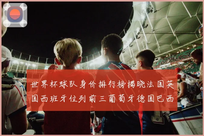 世界杯球队身价排行榜揭晓法国英国西班牙位列前三葡萄牙德国巴西身价均超九亿欧元
