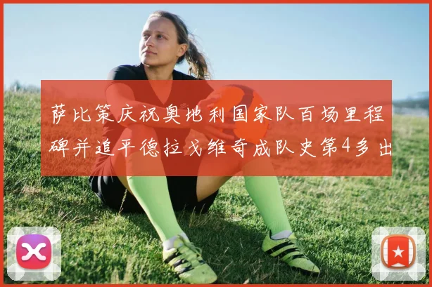 萨比策庆祝奥地利国家队百场里程碑并追平德拉戈维奇成队史第4多出场者