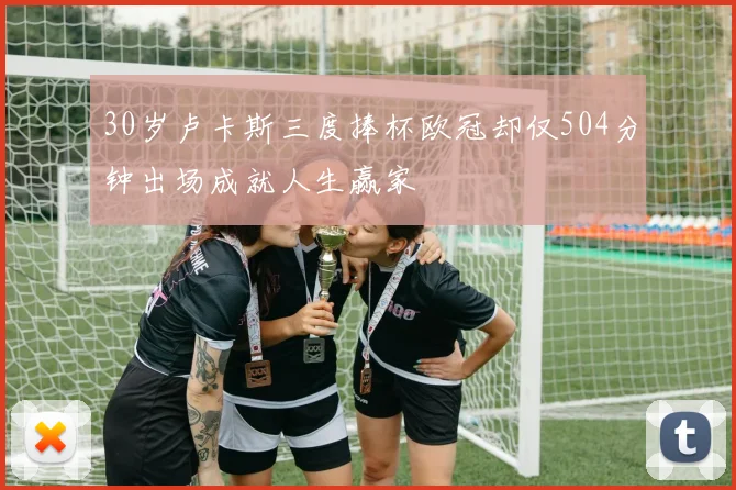 30岁卢卡斯三度捧杯欧冠却仅504分钟出场成就人生赢家