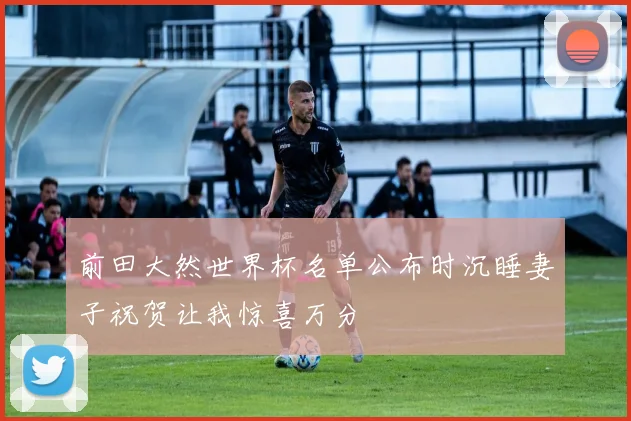 前田大然世界杯名单公布时沉睡妻子祝贺让我惊喜万分