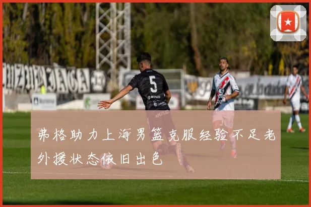 弗格助力上海男篮克服经验不足老外援状态依旧出色