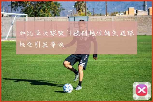 加比亚头球破门被判越位错失进球机会引发争议