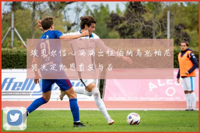 埃贝尔信心满满出征伯纳乌孔帕尼将决定凯恩首发与否