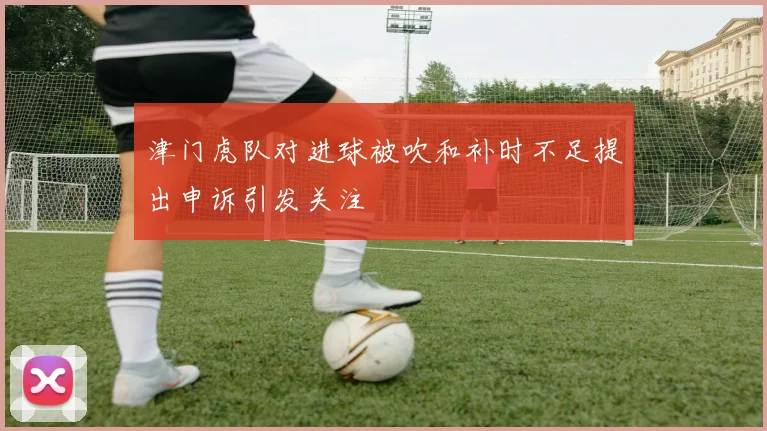 津门虎队对进球被吹和补时不足提出申诉引发关注