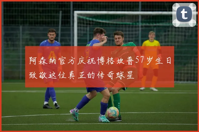 阿森纳官方庆祝博格坎普57岁生日致敬这位真正的传奇球星
