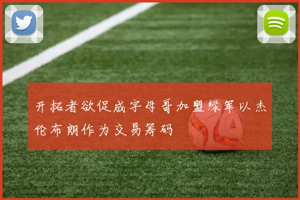 开拓者欲促成字母哥加盟绿军以杰伦布朗作为交易筹码