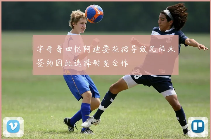 字母哥回忆阿迪耍花招导致兄弟未签约因此选择耐克合作