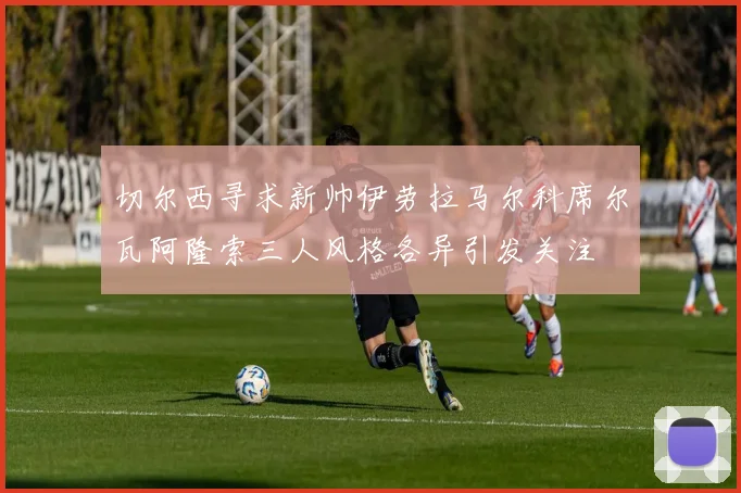 切尔西寻求新帅伊劳拉马尔科席尔瓦阿隆索三人风格各异引发关注