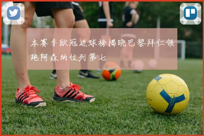 本赛季欧冠进球榜揭晓巴黎拜仁领跑阿森纳位列第七