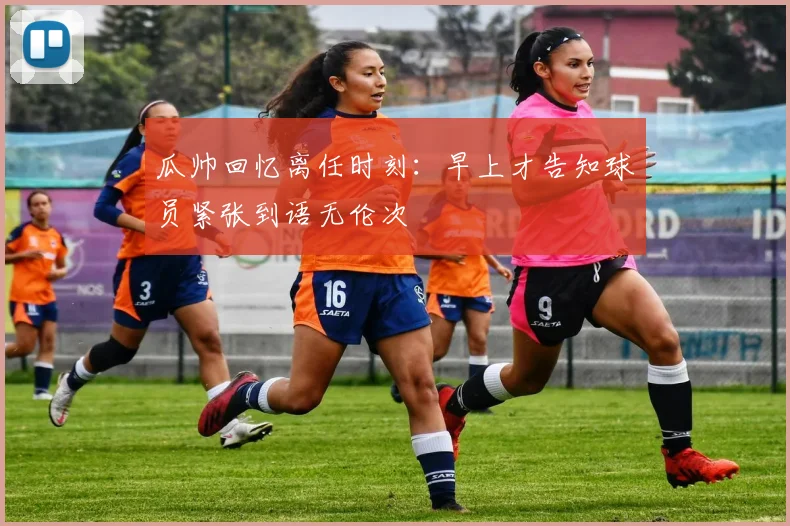 瓜帅回忆离任时刻：早上才告知球员紧张到语无伦次